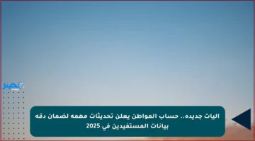 آليات جديدة.. حساب المواطن يعلن تحديثات مهمة لضمان دقة بيانات المستفيدين في 2025